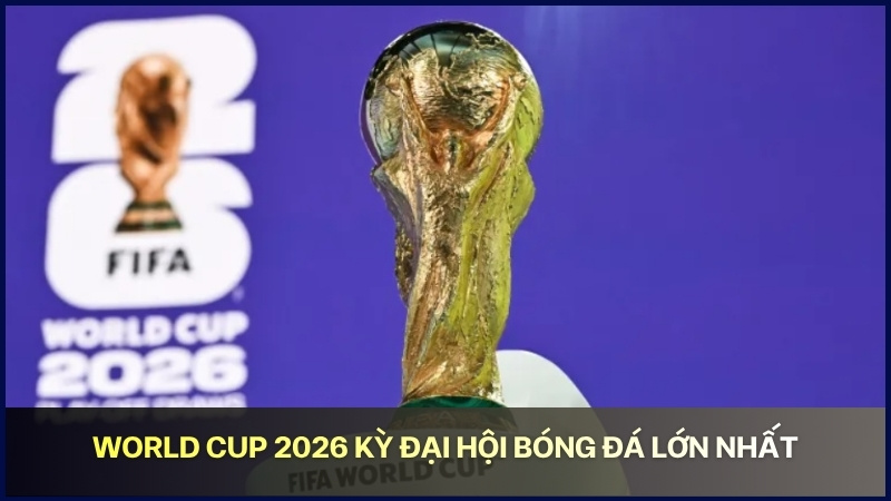 World Cup 2026 kỳ đại hội bóng đá lớn nhất